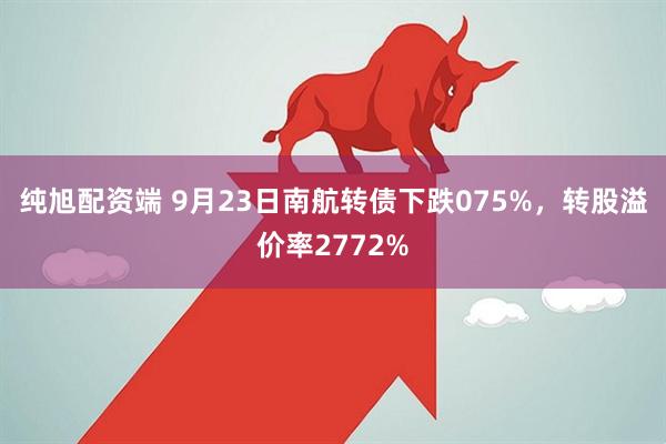 纯旭配资端 9月23日南航转债下跌075%，转股溢价率2772%