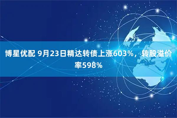 博星优配 9月23日精达转债上涨603%，转股溢价率598%