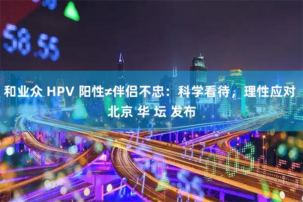 和业众 HPV 阳性≠伴侣不忠：科学看待，理性应对 北京 华 坛 发布