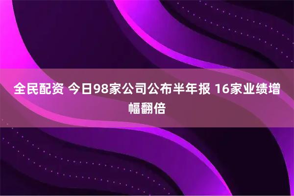 全民配资 今日98家公司公布半年报 16家业绩增幅翻倍