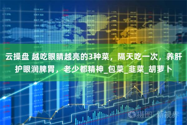 云操盘 越吃眼睛越亮的3种菜，隔天吃一次，养肝护眼润脾胃，老少都精神_包菜_韭菜_胡萝卜