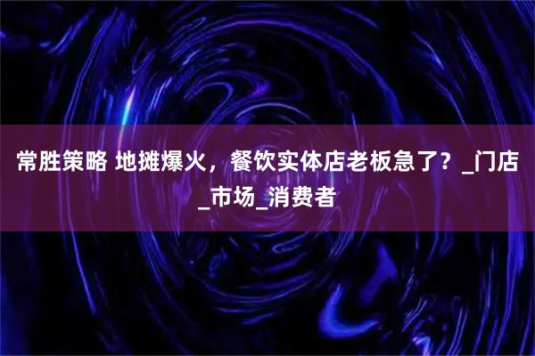 常胜策略 地摊爆火，餐饮实体店老板急了？_门店_市场_消费者