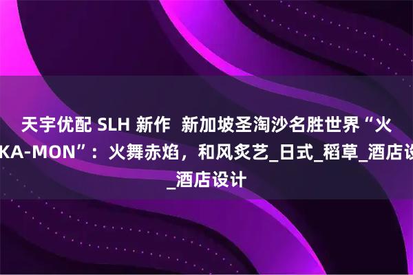 天宇优配 SLH 新作  新加坡圣淘沙名胜世界“火纹 KA-MON”：火舞赤焰，和风炙艺_日式_稻草_酒店设计