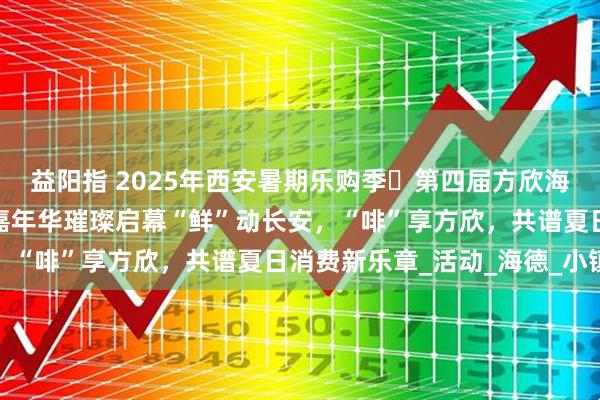 益阳指 2025年西安暑期乐购季・第四届方欣海鲜美食音乐暨面包咖啡嘉年华璀璨启幕“鲜”动长安，“啡”享方欣，共谱夏日消费新乐章_活动_海德_小镇