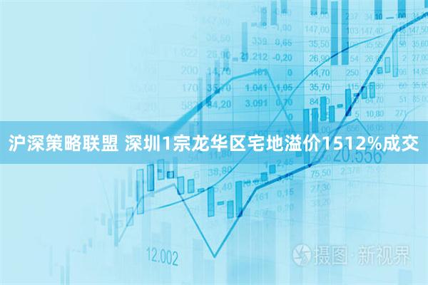 沪深策略联盟 深圳1宗龙华区宅地溢价1512%成交