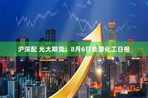 沪深配 光大期货：8月6日能源化工日报