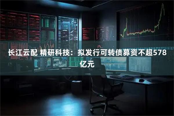 长江云配 精研科技：拟发行可转债募资不超578亿元