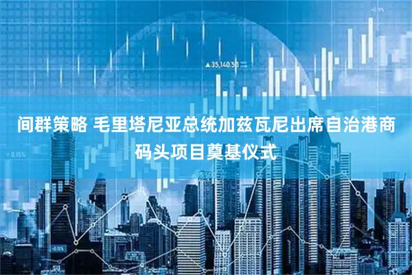 间群策略 毛里塔尼亚总统加兹瓦尼出席自治港商码头项目奠基仪式