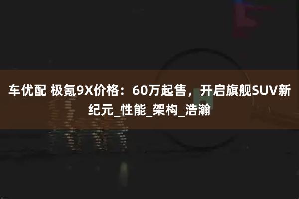 车优配 极氪9X价格：60万起售，开启旗舰SUV新纪元_性能_架构_浩瀚