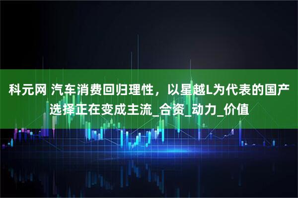 科元网 汽车消费回归理性，以星越L为代表的国产选择正在变成主流_合资_动力_价值