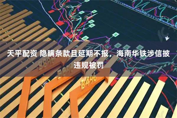 天平配资 隐瞒条款且延期不报，海南华铁涉信披违规被罚