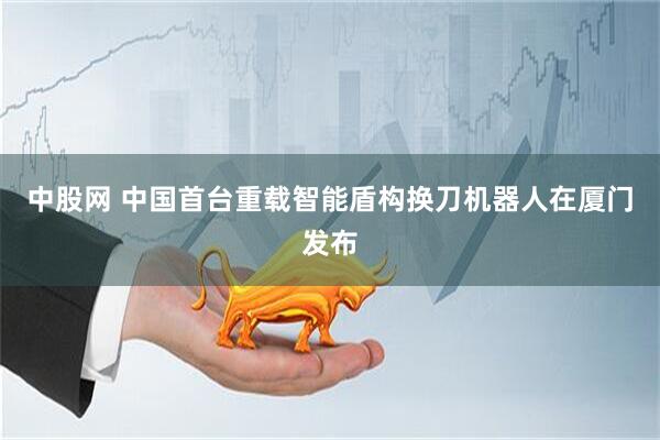 中股网 中国首台重载智能盾构换刀机器人在厦门发布