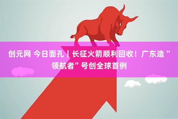 创元网 今日面孔|长征火箭顺利回收!广东造“领航者”号创全球首例