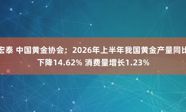 宏泰 中国黄金协会：2026年上半年我国黄金产量同比下降14.62% 消费量增长1.23%
