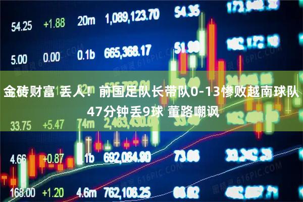金砖财富 丢人！前国足队长带队0-13惨败越南球队 47分钟丢9球 董路嘲讽