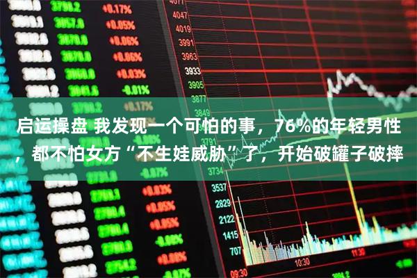 启运操盘 我发现一个可怕的事，76%的年轻男性，都不怕女方“不生娃威胁”了，开始破罐子破摔