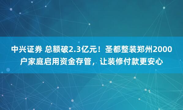 中兴证券 总额破2.3亿元！圣都整装郑州2000户家庭启用资金存管，让装修付款更安心